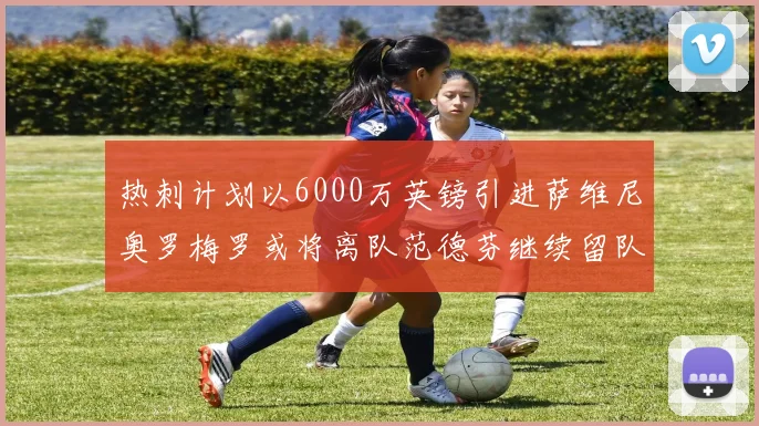 热刺计划以6000万英镑引进萨维尼奥罗梅罗或将离队范德芬继续留队