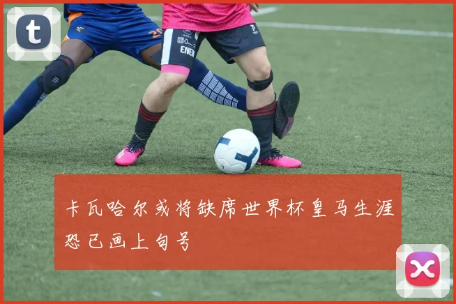 卡瓦哈尔或将缺席世界杯皇马生涯恐已画上句号