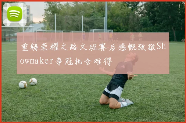 重铸荣耀之路文班赛后感慨致敬Showmaker争冠机会难得