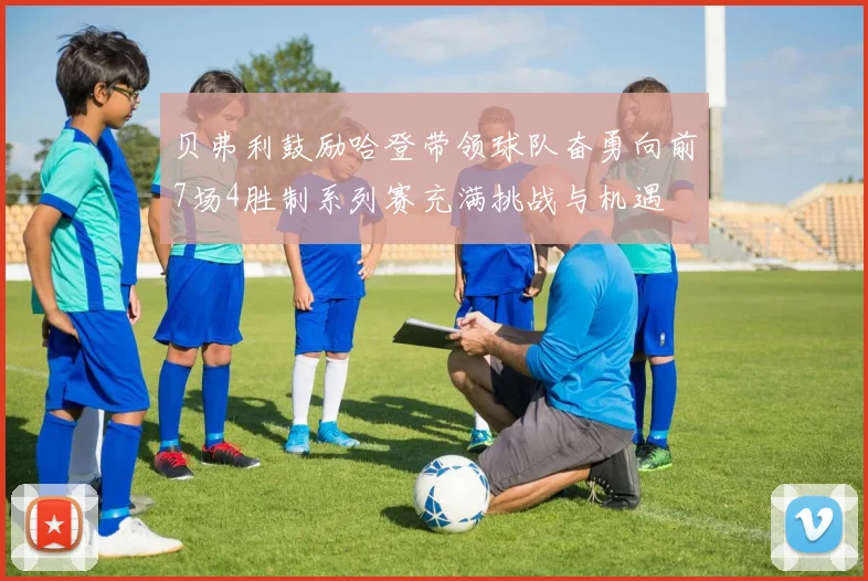 贝弗利鼓励哈登带领球队奋勇向前7场4胜制系列赛充满挑战与机遇