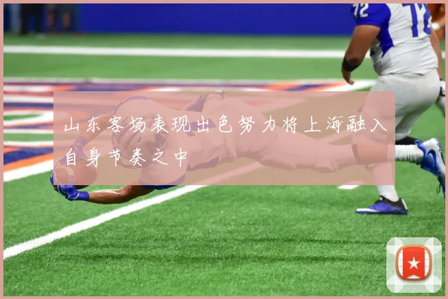 山东客场表现出色努力将上海融入自身节奏之中