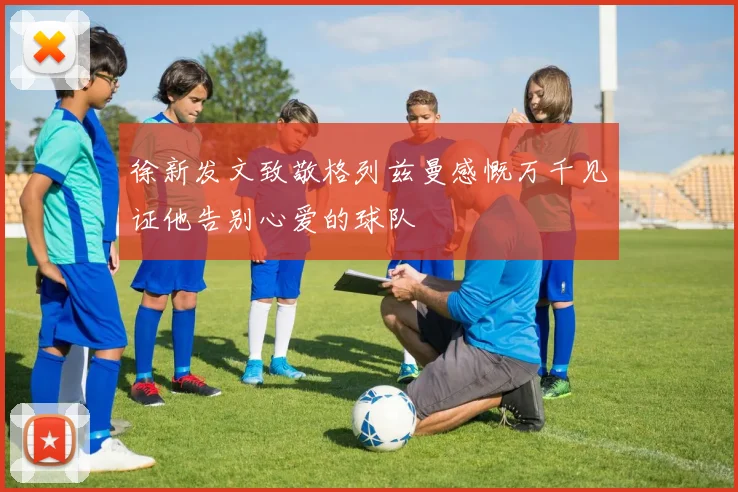 徐新发文致敬格列兹曼感慨万千见证他告别心爱的球队