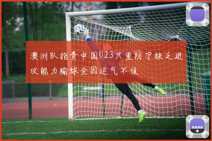 澳洲队指责中国U23只重防守缺乏进攻能力输球全因运气不佳