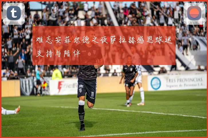 难忘安菲尔德之夜萨拉赫感恩球迷支持与陪伴