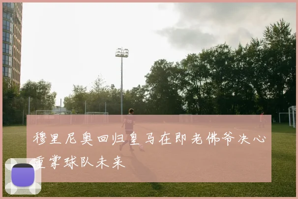 穆里尼奥回归皇马在即老佛爷决心重掌球队未来
