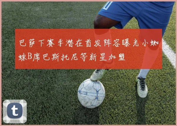 巴萨下赛季潜在首发阵容曝光小蜘蛛B席巴斯托尼等新星加盟