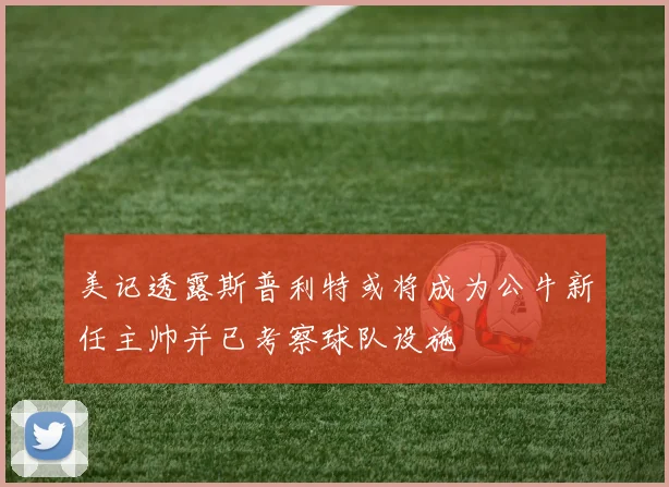美记透露斯普利特或将成为公牛新任主帅并已考察球队设施