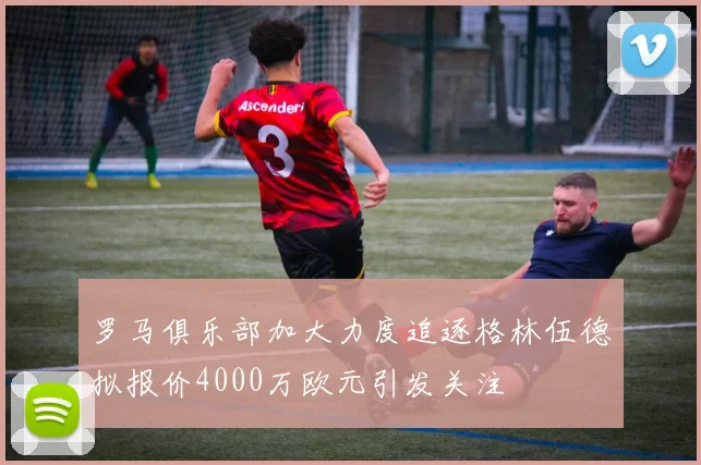罗马俱乐部加大力度追逐格林伍德拟报价4000万欧元引发关注